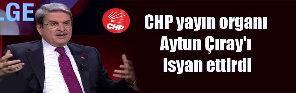 CHP yayın organı Aytun Çıray’ı isyan ettirdi