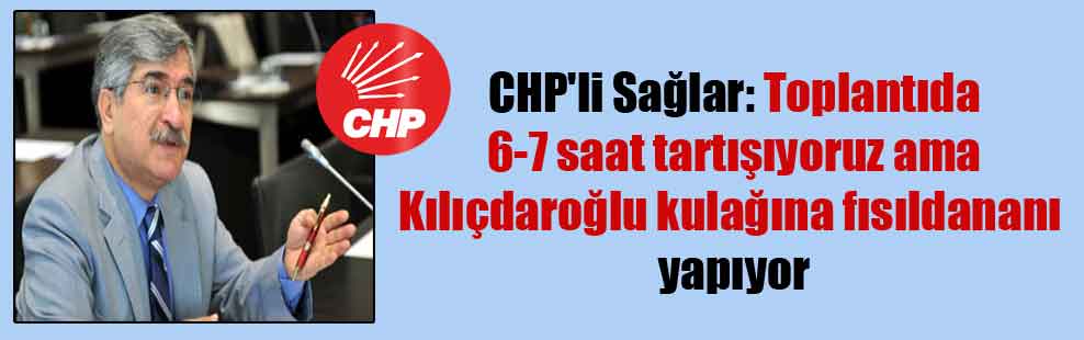 CHP’li Sağlar: Toplantıda 6-7 saat tartışıyoruz ama Kılıçdaroğlu kulağına fısıldananı yapıyor