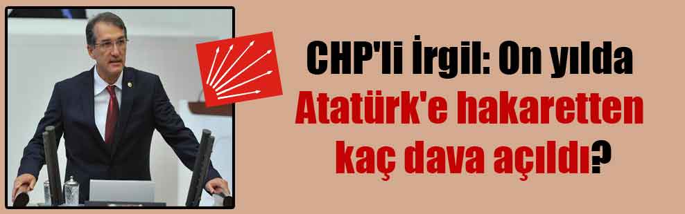 CHP’li İrgil: On yılda Atatürk’e hakaretten kaç dava açıldı?