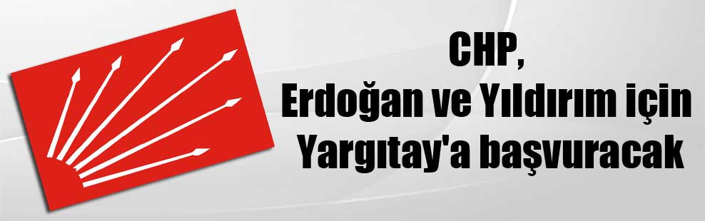 CHP, Erdoğan ve Yıldırım için Yargıtay’a başvuracak