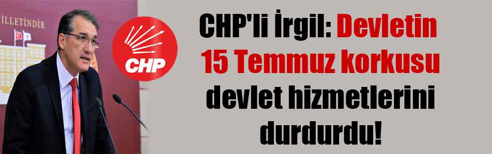 CHP’li İrgil: Devletin 15 Temmuz korkusu devlet hizmetlerini durdurdu!