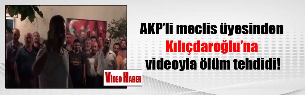 AKP’li meclis üyesinden Kılıçdaroğlu’na videoyla ölüm tehdidi!
