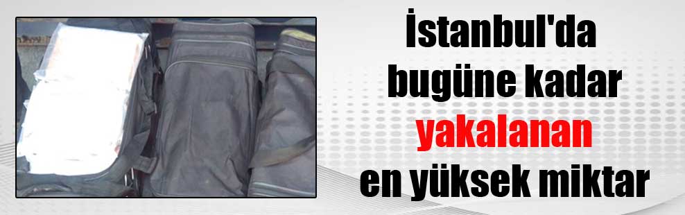 İstanbul’da bugüne kadar yakalanan en yüksek miktar