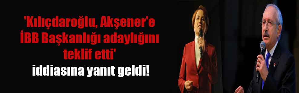 ‘Kılıçdaroğlu, Akşener’e İBB Başkanlığı adaylığını teklif etti’ iddiasına yanıt geldi!