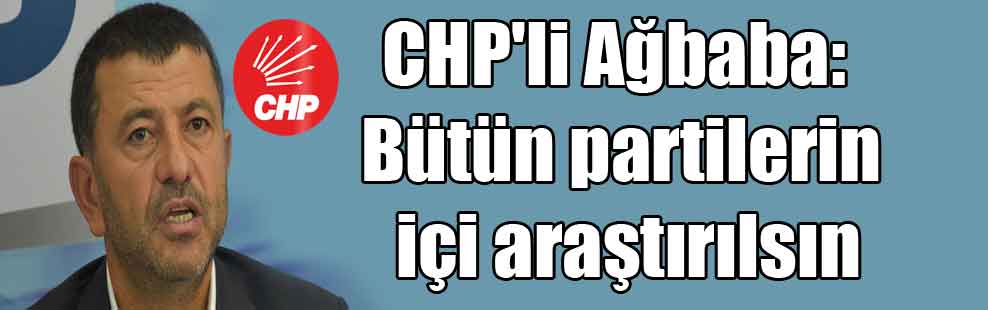 CHP’li Ağbaba: Bütün partilerin içi araştırılsın