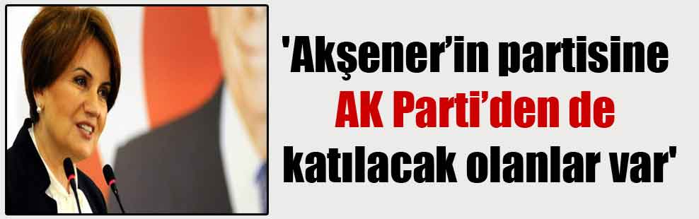 ‘Akşener’in partisine AK Parti’den de katılacak olanlar var’