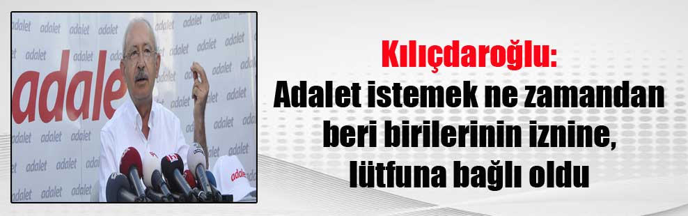 Kılıçdaroğlu: Adalet istemek ne zamandan beri birilerinin iznine, lütfuna bağlı oldu