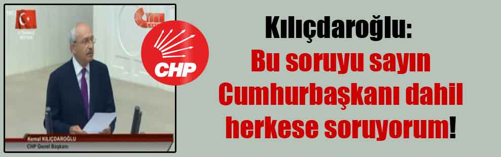 Kılıçdaroğlu: Bu soruyu sayın Cumhurbaşkanı dahil herkese soruyorum!