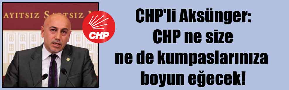 CHP’li Aksünger: CHP ne size ne de kumpaslarınıza boyun eğecek!