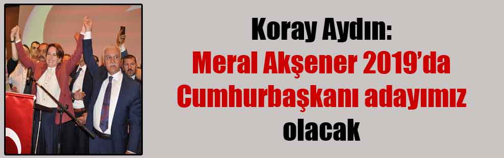 Koray Aydın: Meral Akşener 2019’da Cumhurbaşkanı adayımız olacak