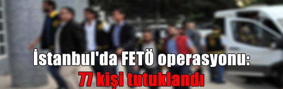 İstanbul’da FETÖ operasyonu: 77 kişi tutuklandı