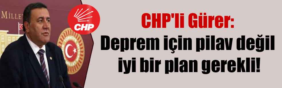 CHP’li Gürer: Deprem için pilav değil iyi bir plan gerekli!