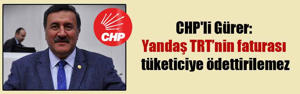 CHP’li Gürer: Yandaş TRT’nin faturası tüketiciye ödettirilemez