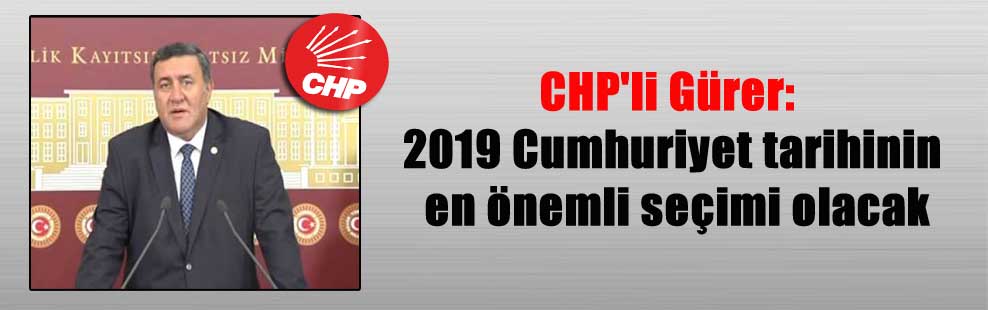 CHP’li Gürer: 2019 Cumhuriyet tarihinin en önemli seçimi olacak