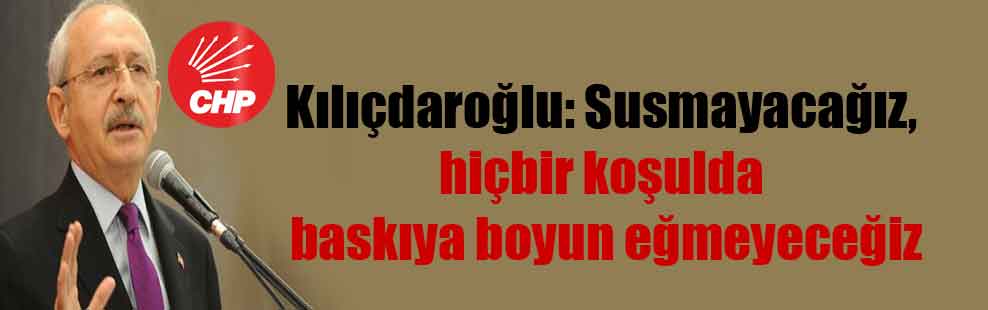 Kılıçdaroğlu: Susmayacağız, hiçbir koşulda baskıya boyun eğmeyeceğiz