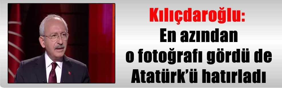 Kılıçdaroğlu: En azından o fotoğrafı gördü de Atatürk’ü hatırladı