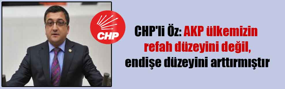 CHP’li Öz: AKP ülkemizin refah düzeyini değil, endişe düzeyini arttırmıştır