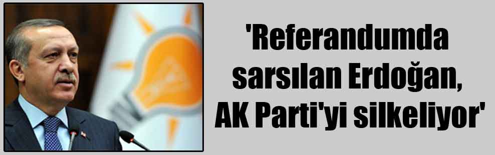 ‘Referandumda sarsılan Erdoğan, AK Parti’yi silkeliyor’