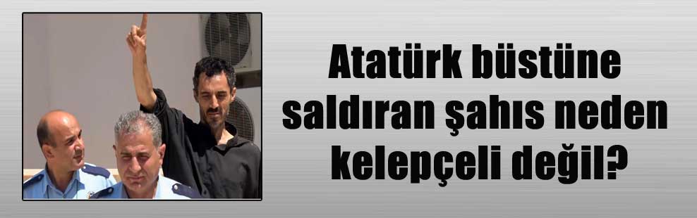 Atatürk büstüne saldıran şahıs neden kelepçeli değil?