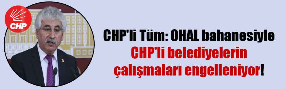 CHP’li Tüm: OHAL bahanesiyle CHP’li belediyelerin çalışmaları engelleniyor!
