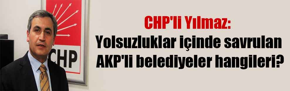 CHP’li Yılmaz: Yolsuzluklar içinde savrulan AKP’li belediyeler hangileri?