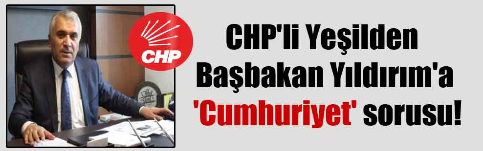 CHP’li Yeşilden Başbakan Yıldırım’a ‘Cumhuriyet’ sorusu!
