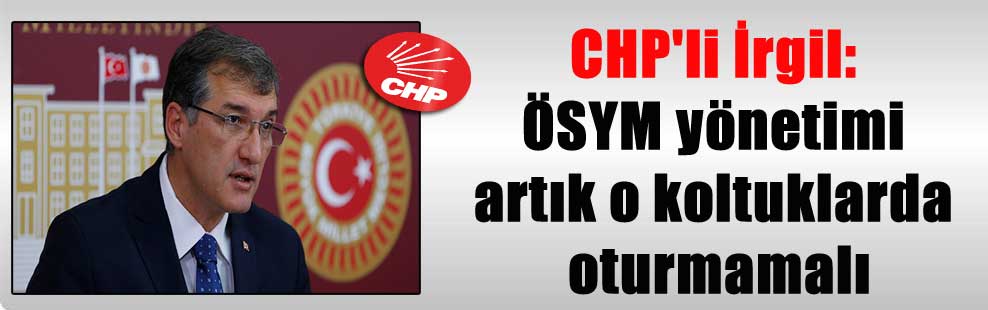 CHP’li İrgil: ÖSYM yönetimi artık o koltuklarda oturmamalı