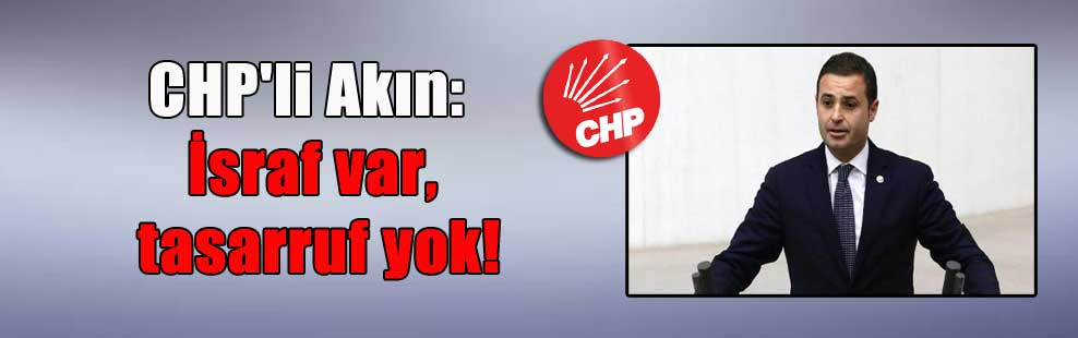 CHP’li Akın:  İsraf var, tasarruf yok!