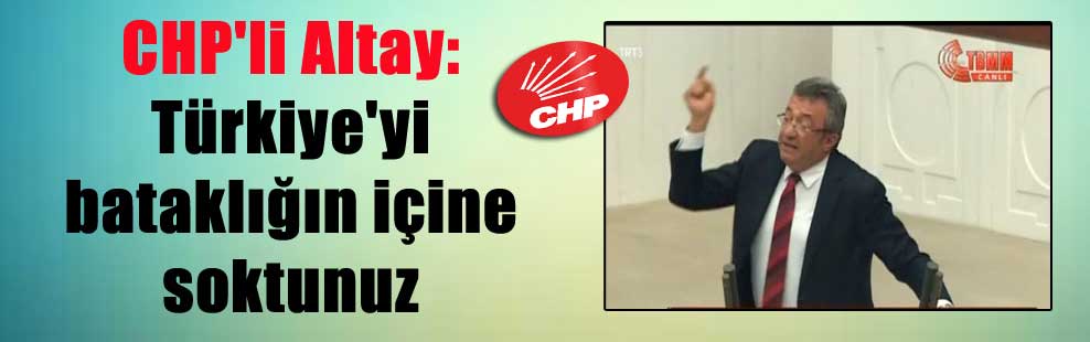 CHP’li Altay: Türkiye’yi bataklığın içine soktunuz