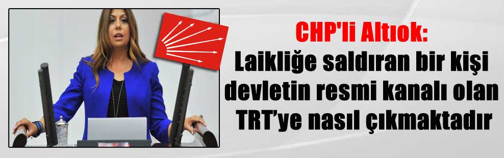 CHP’li Altıok: Laikliğe saldıran bir kişi devletin resmi kanalı olan TRT’ye nasıl çıkmaktadır?