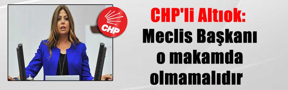 CHP’li Altıok: Meclis Başkanı o makamda olmamalıdır