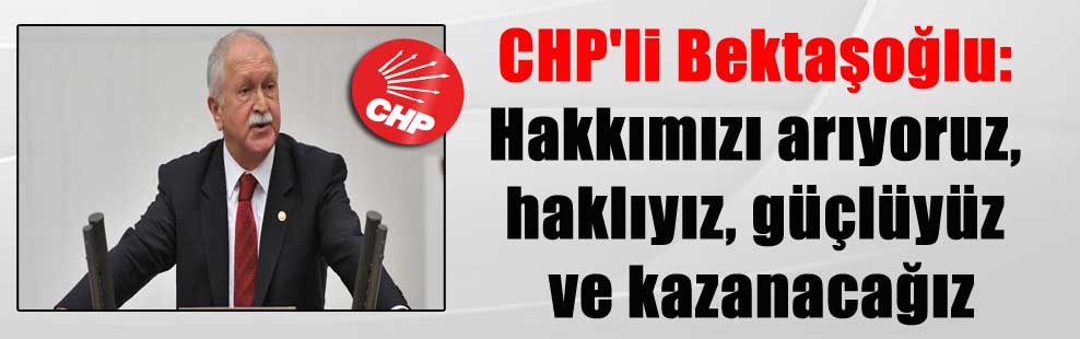 CHP’li Bektaşoğlu: Hakkımızı arıyoruz, haklıyız, güçlüyüz ve kazanacağız