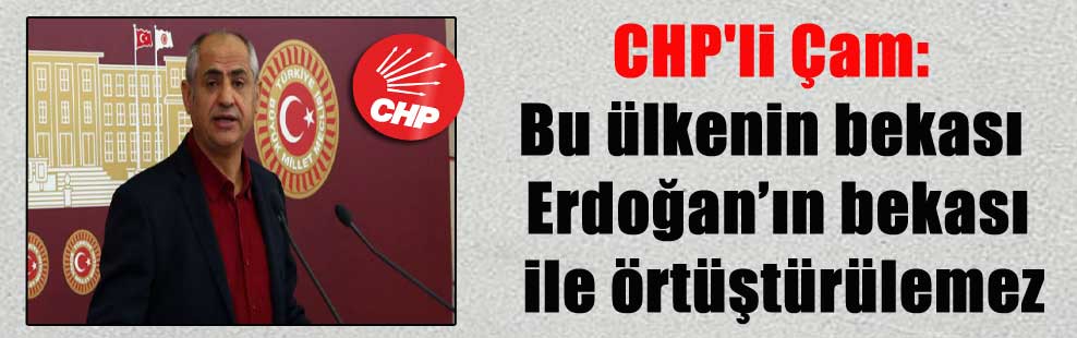 CHP’li Çam: Bu ülkenin bekası Erdoğan’ın bekası ile örtüştürülemez
