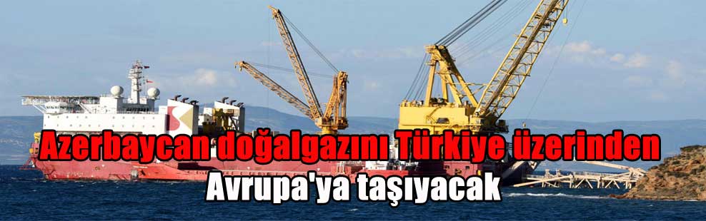 Azerbaycan doğalgazını Türkiye üzerinden Avrupa’ya taşıyacak