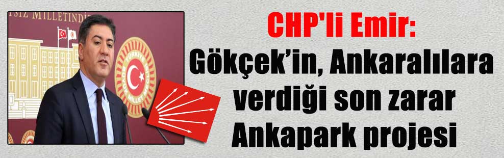 CHP’li Emir: Gökçek’in, Ankaralılara verdiği son zarar Ankapark projesi
