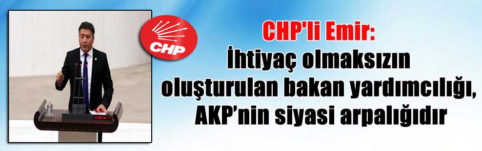 CHP’li Emir: İhtiyaç olmaksızın oluşturulan bakan yardımcılığı, AKP’nin siyasi arpalığıdır