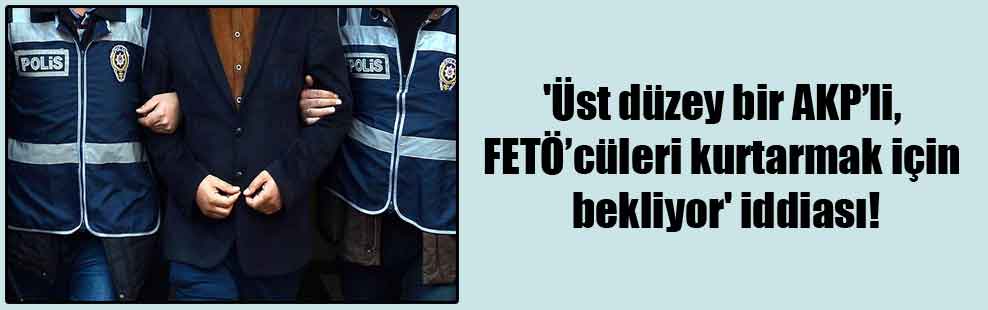 ‘Üst düzey bir AKP’li, FETÖ’cüleri kurtarmak için bekliyor’ iddiası!