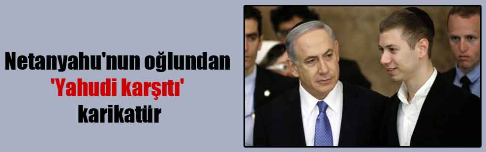 Netanyahu’nun oğlundan ‘Yahudi karşıtı’ karikatür