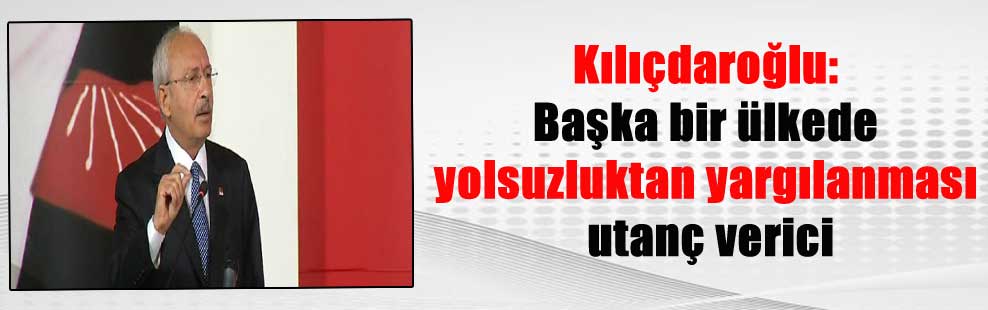 Kılıçdaroğlu: Başka bir ülkede yolsuzluktan yargılanması utanç verici