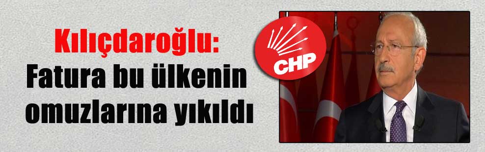 Kılıçdaroğlu: Fatura bu ülkenin omuzlarına yıkıldı