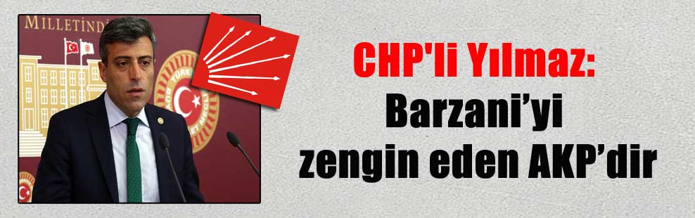CHP’li Yılmaz: Barzani’yi zengin eden AKP’dir