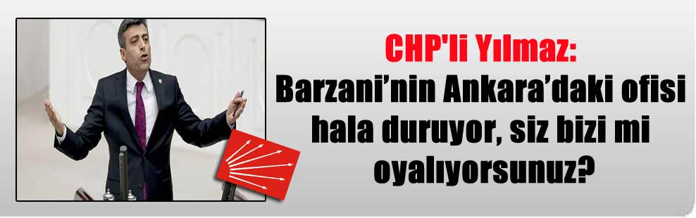 CHP’li Yılmaz: Barzani’nin Ankara’daki ofisi hala duruyor, siz bizi mi oyalıyorsunuz?