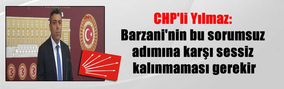 CHP’li Yılmaz: Barzani’nin bu sorumsuz adımına karşı sessiz kalınmaması gerekir