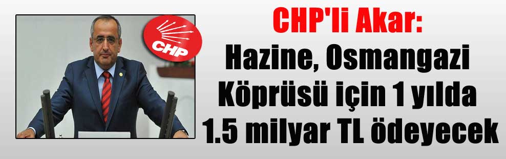 CHP’li Akar: Hazine, Osmangazi Köprüsü için 1 yılda 1.5 milyar TL ödeyecek