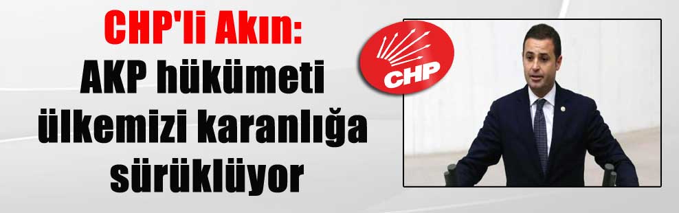 CHP’li Akın: AKP hükümeti ülkemizi karanlığa sürüklüyor