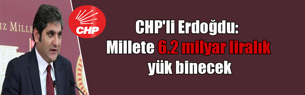 CHP’li Erdoğdu: Millete 6.2 milyar liralık yük binecek