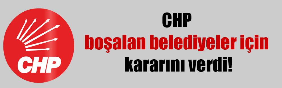 CHP boşalan belediyeler için kararını verdi!
