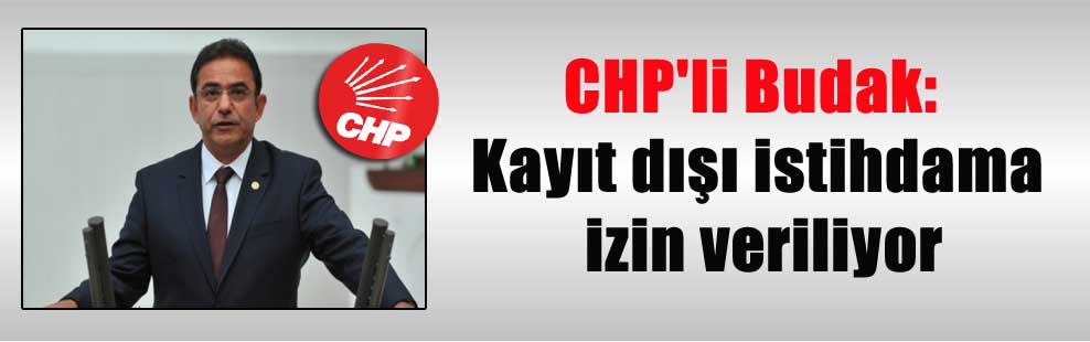 CHP’li Budak: Kayıt dışı istihdama izin veriliyor