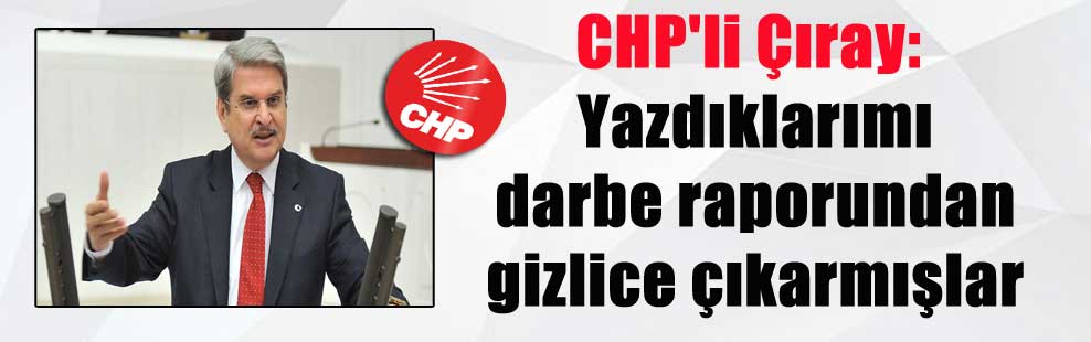 CHP’li Çıray: Yazdıklarımı darbe raporundan gizlice çıkarmışlar