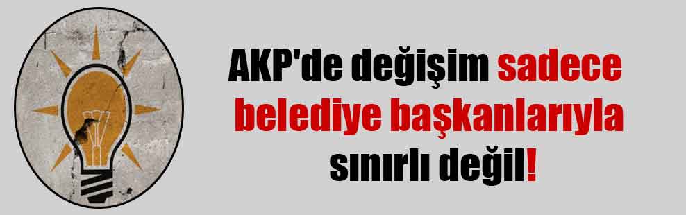 AKP’de değişim sadece belediye başkanlarıyla sınırlı değil!